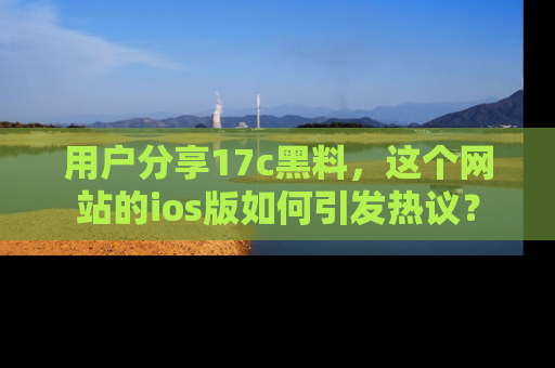 用户分享17c黑料,这个网站的ios版如何引发热议?