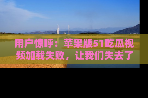 用户惊呼:苹果版51吃瓜视频加载失败,让我们失去了宝贵资源!