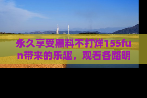 永久享受黑料不打烊155fun带来的乐趣,观看各路明星的内幕故事!