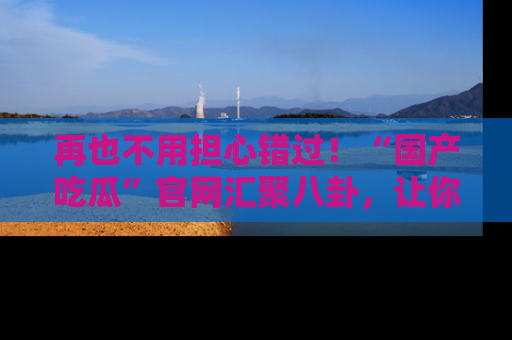 再也不用担心错过!“国产吃瓜”官网汇聚八卦,让你随时随地吃瓜。