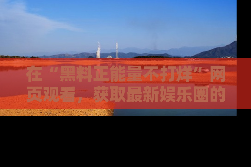 在“黑料正能量不打烊”网页观看,获取最新娱乐圈的正能量与黑料揭秘!