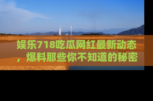 娱乐718吃瓜网红最新动态,爆料那些你不知道的秘密!