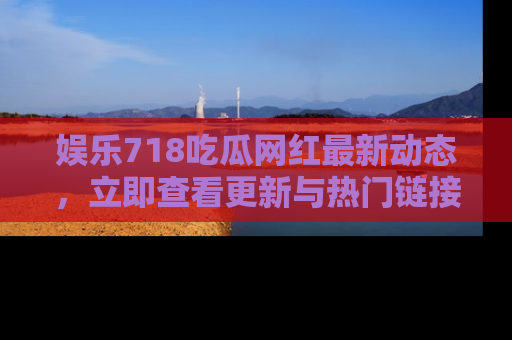 娱乐718吃瓜网红最新动态,立即查看更新与热门链接吧!