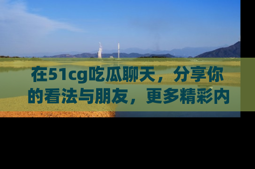 在51cg吃瓜聊天,分享你的看法与朋友,更多精彩内容请浏览网址www.51cg.com!