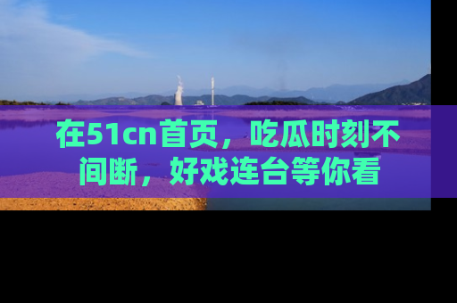 在51cn首页,吃瓜时刻不间断,好戏连台等你看