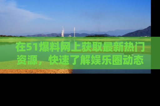 在51爆料网上获取最新热门资源,快速了解娱乐圈动态