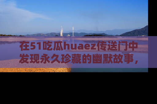 在51吃瓜huaez传送门中发现永久珍藏的幽默故事,瓜友们一起分享欢乐瞬间!