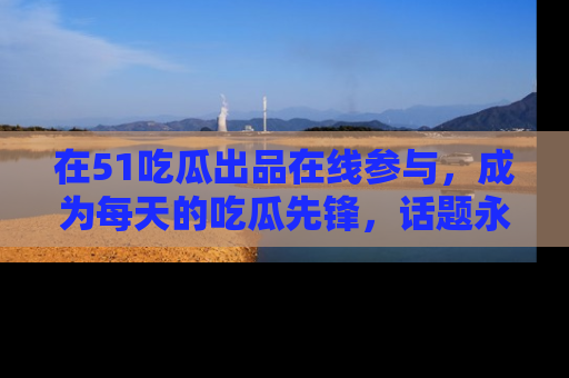 在51吃瓜出品在线参与,成为每天的吃瓜先锋,话题永不落幕!