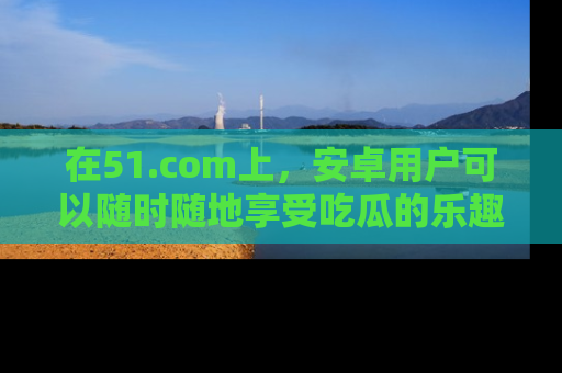 在51.com上,安卓用户可以随时随地享受吃瓜的乐趣!