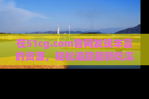 在51cg.com官网发现丰富的资源,轻松追踪最新吃瓜热点