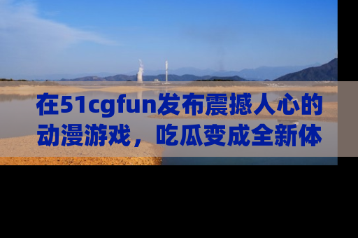 在51cgfun发布震撼人心的动漫游戏,吃瓜变成全新体验