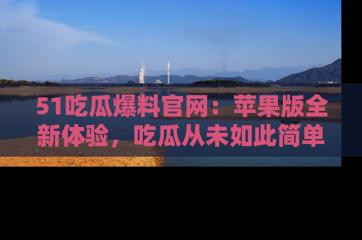 51吃瓜爆料官网：苹果版全新体验，吃瓜从未如此简单