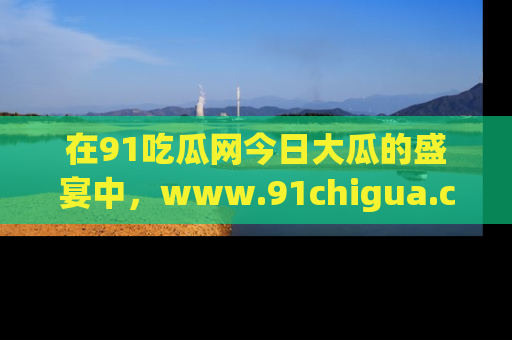 在91吃瓜网今日大瓜的盛宴中,www.91chigua.com带你领略每个让人咋舌的精彩故事!