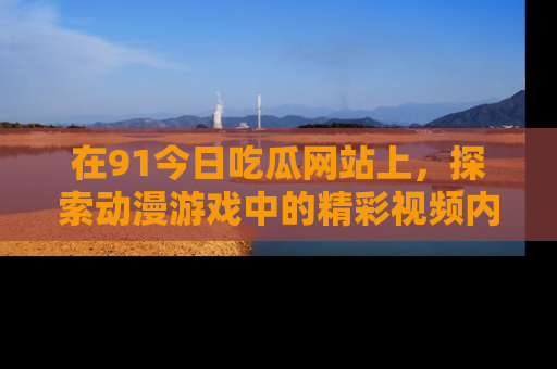 在91今日吃瓜网站上,探索动漫游戏中的精彩视频内容