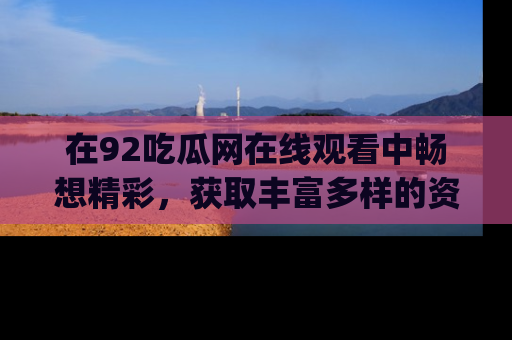 在92吃瓜网在线观看中畅想精彩,获取丰富多样的资源和app功能
