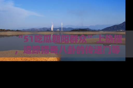 “51吃瓜朝阳群众”上热搜，追踪猎奇八卦的传送门等你点击！