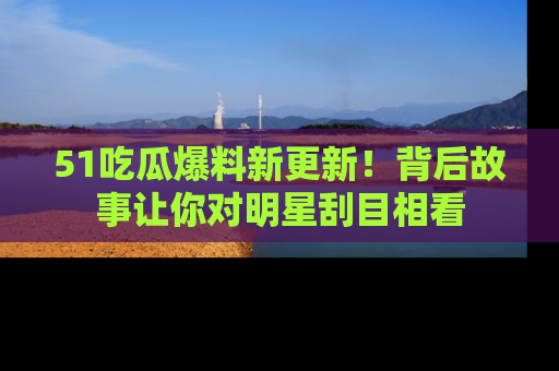 51吃瓜爆料新更新！背后故事让你对明星刮目相看