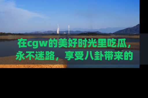 在cgw的美好时光里吃瓜,永不迷路,享受八卦带来的无限欢乐!