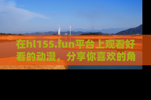 在hl155.fun平台上观看好看的动漫,分享你喜欢的角色和故事!