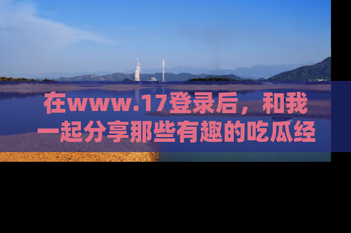在www.17登录后,和我一起分享那些有趣的吃瓜经历吧!