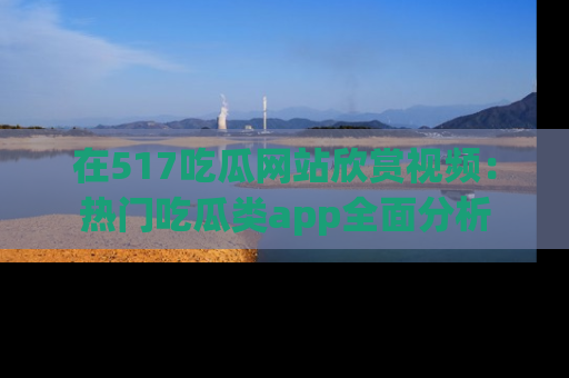 在517吃瓜网站欣赏视频:热门吃瓜类app全面分析