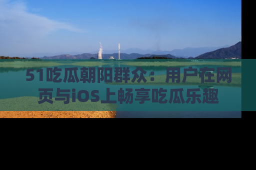 51吃瓜朝阳群众：用户在网页与iOS上畅享吃瓜乐趣