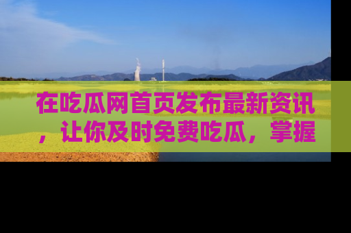 在吃瓜网首页发布最新资讯,让你及时免费吃瓜,掌握热点!