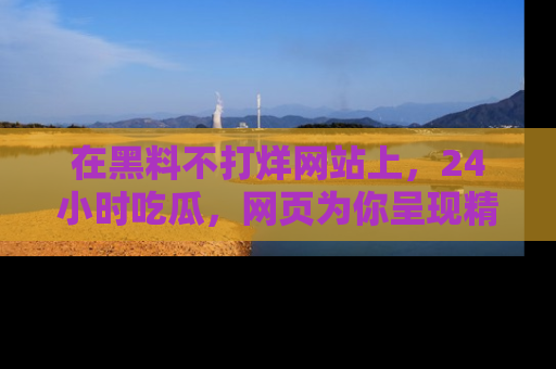 在黑料不打烊网站上,24小时吃瓜,网页为你呈现精彩内幕