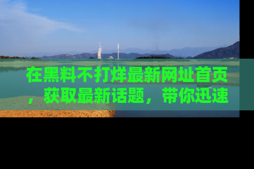 在黑料不打烊最新网址首页,获取最新话题,带你迅速了解娱乐圈大事!