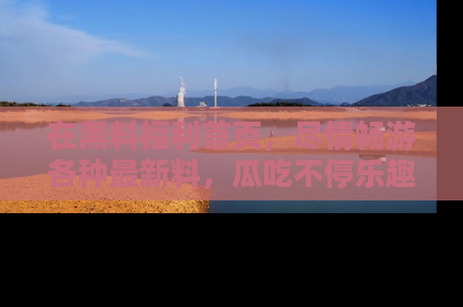 在黑料福利首页,尽情畅游各种最新料,瓜吃不停乐趣无穷!