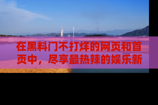 在黑料门不打烊的网页和首页中,尽享最热辣的娱乐新闻与八卦,快来围观!