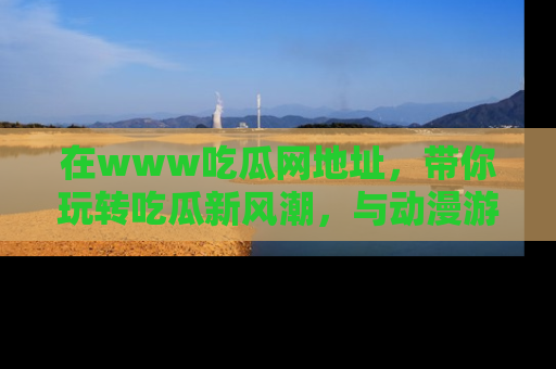 在www吃瓜网地址,带你玩转吃瓜新风潮,与动漫游戏角色共度精彩时光!