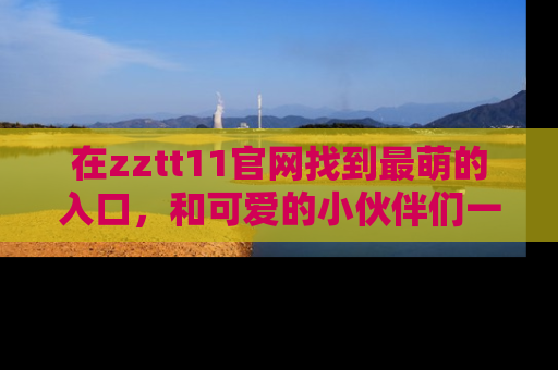 在zztt11官网找到最萌的入口,和可爱的小伙伴们一起吃瓜吧!