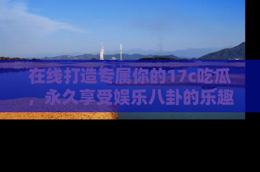 在线打造专属你的17c吃瓜,永久享受娱乐八卦的乐趣