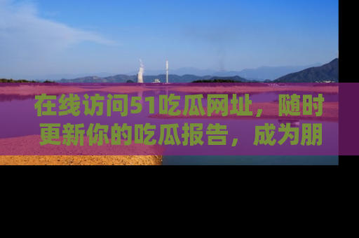 在线访问51吃瓜网址,随时更新你的吃瓜报告,成为朋友圈中的八卦达人!