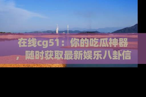 在线cg51:你的吃瓜神器,随时获取最新娱乐八卦信息。