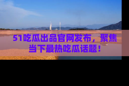 51吃瓜出品官网发布，聚焦当下最热吃瓜话题！