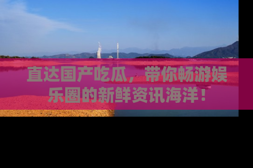 直达国产吃瓜,带你畅游娱乐圈的新鲜资讯海洋!