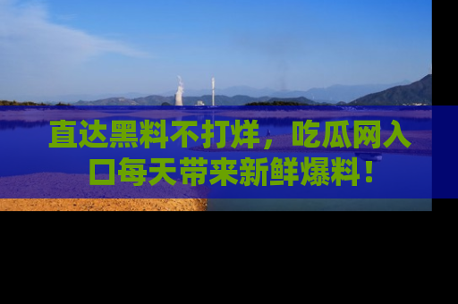直达黑料不打烊,吃瓜网入口每天带来新鲜爆料!