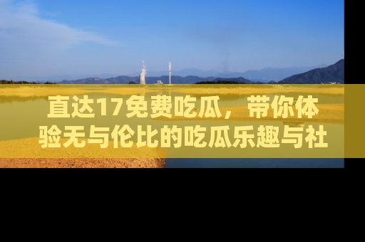 直达17免费吃瓜,带你体验无与伦比的吃瓜乐趣与社区互动