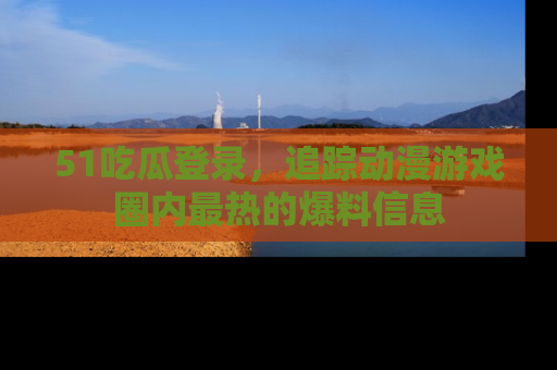 51吃瓜登录，追踪动漫游戏圈内最热的爆料信息