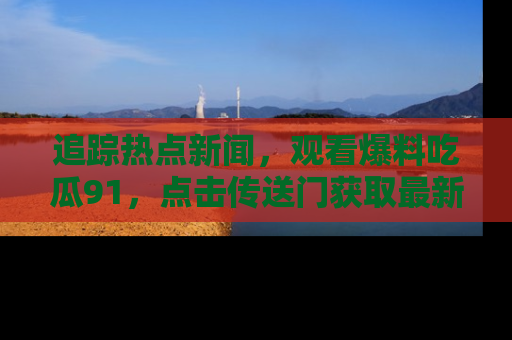追踪热点新闻,观看爆料吃瓜91,点击传送门获取最新更新!