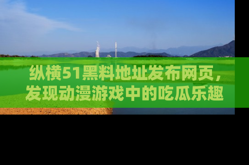 纵横51黑料地址发布网页,发现动漫游戏中的吃瓜乐趣