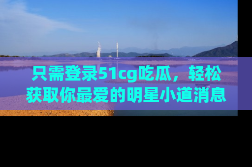 只需登录51cg吃瓜,轻松获取你最爱的明星小道消息!