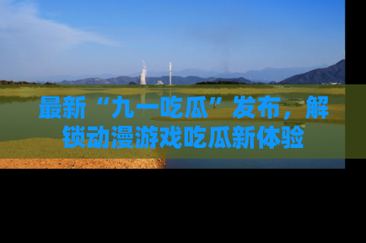 最新“九一吃瓜”发布,解锁动漫游戏吃瓜新体验