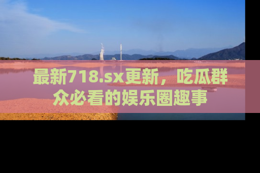 最新718.sx更新,吃瓜群众必看的娱乐圈趣事