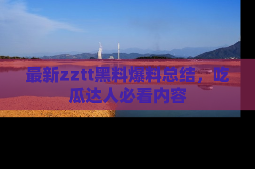 最新zztt黑料爆料总结,吃瓜达人必看内容