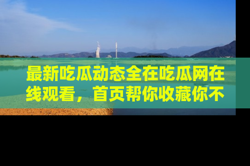 最新吃瓜动态全在吃瓜网在线观看,首页帮你收藏你不能错过的精彩!