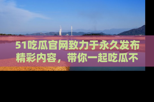 51吃瓜官网致力于永久发布精彩内容，带你一起吃瓜不停歇！