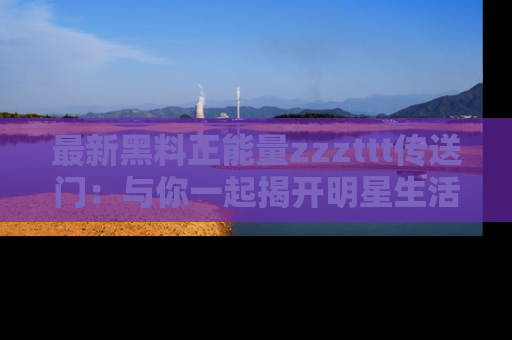 最新黑料正能量zzzttt传送门:与你一起揭开明星生活的神秘地址!